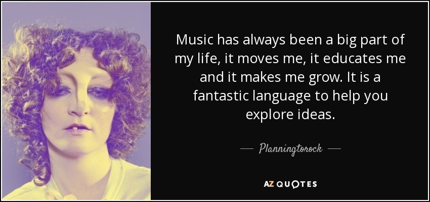 Music has always been a big part of my life, it moves me, it educates me and it makes me grow. It is a fantastic language to help you explore ideas. - Planningtorock