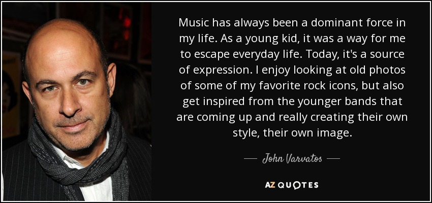 Music has always been a dominant force in my life. As a young kid, it was a way for me to escape everyday life. Today, it's a source of expression. I enjoy looking at old photos of some of my favorite rock icons, but also get inspired from the younger bands that are coming up and really creating their own style, their own image. - John Varvatos