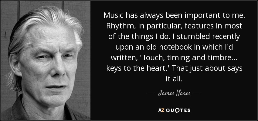 Music has always been important to me. Rhythm, in particular, features in most of the things I do. I stumbled recently upon an old notebook in which I'd written, 'Touch, timing and timbre... keys to the heart.' That just about says it all. - James Nares