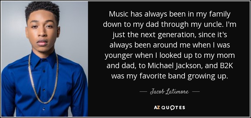 Music has always been in my family down to my dad through my uncle. I'm just the next generation, since it's always been around me when I was younger when I looked up to my mom and dad, to Michael Jackson, and B2K was my favorite band growing up. - Jacob Latimore