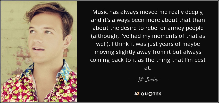 Music has always moved me really deeply, and it's always been more about that than about the desire to rebel or annoy people (although, I've had my moments of that as well). I think it was just years of maybe moving slightly away from it but always coming back to it as the thing that I'm best at. - St. Lucia