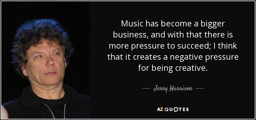 Music has become a bigger business, and with that there is more pressure to succeed; I think that it creates a negative pressure for being creative. - Jerry Harrison