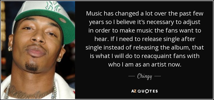 Music has changed a lot over the past few years so I believe it's necessary to adjust in order to make music the fans want to hear. If I need to release single after single instead of releasing the album, that is what I will do to reacquaint fans with who I am as an artist now. - Chingy