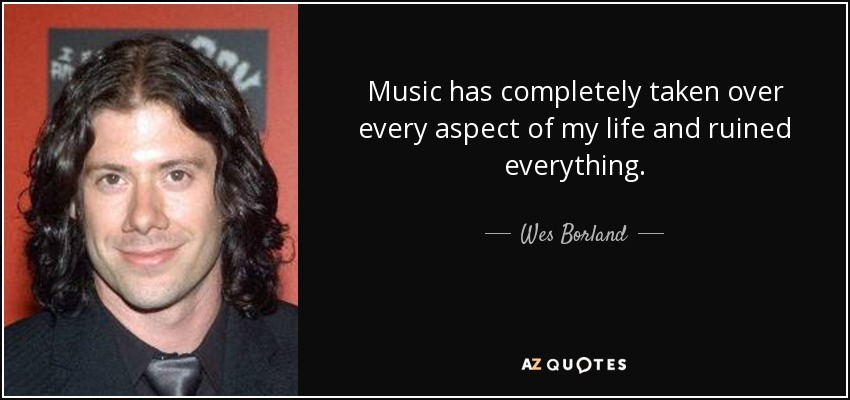 Music has completely taken over every aspect of my life and ruined everything. - Wes Borland