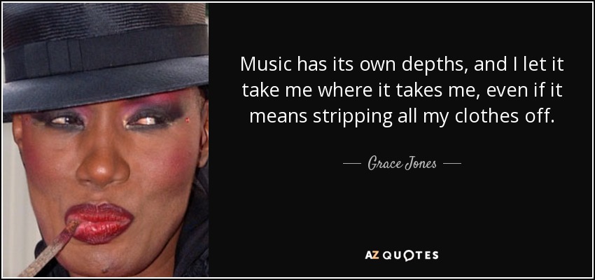 Music has its own depths, and I let it take me where it takes me, even if it means stripping all my clothes off. - Grace Jones