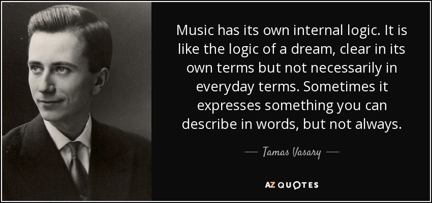 Music has its own internal logic. It is like the logic of a dream, clear in its own terms but not necessarily in everyday terms. Sometimes it expresses something you can describe in words, but not always. - Tamas Vasary