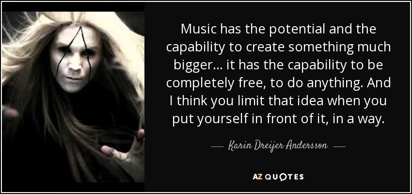 Music has the potential and the capability to create something much bigger... it has the capability to be completely free, to do anything. And I think you limit that idea when you put yourself in front of it, in a way. - Karin Dreijer Andersson