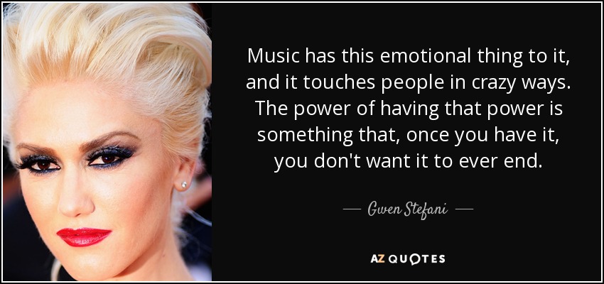 Music has this emotional thing to it, and it touches people in crazy ways. The power of having that power is something that, once you have it, you don't want it to ever end. - Gwen Stefani