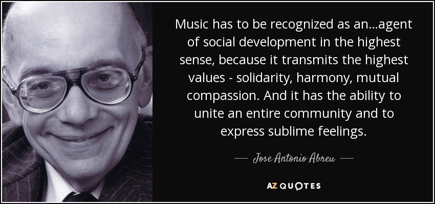 Music has to be recognized as an…agent of social development in the highest sense, because it transmits the highest values - solidarity, harmony, mutual compassion. And it has the ability to unite an entire community and to express sublime feelings. - Jose Antonio Abreu