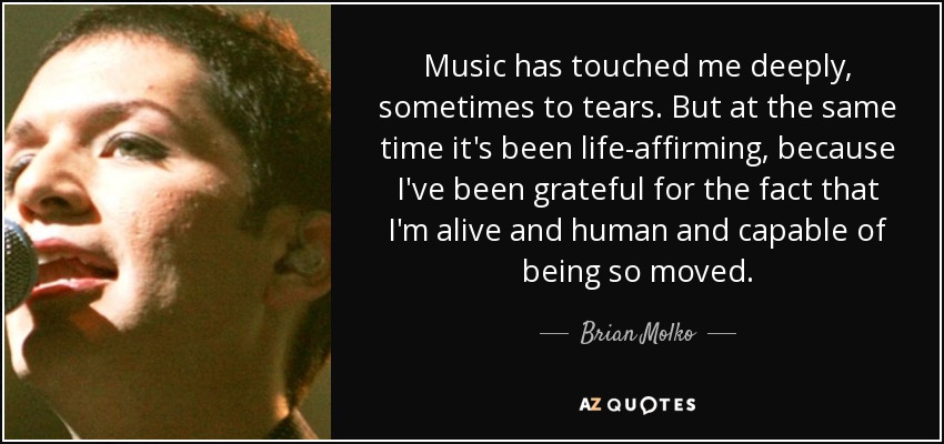 Music has touched me deeply, sometimes to tears. But at the same time it's been life-affirming, because I've been grateful for the fact that I'm alive and human and capable of being so moved. - Brian Molko