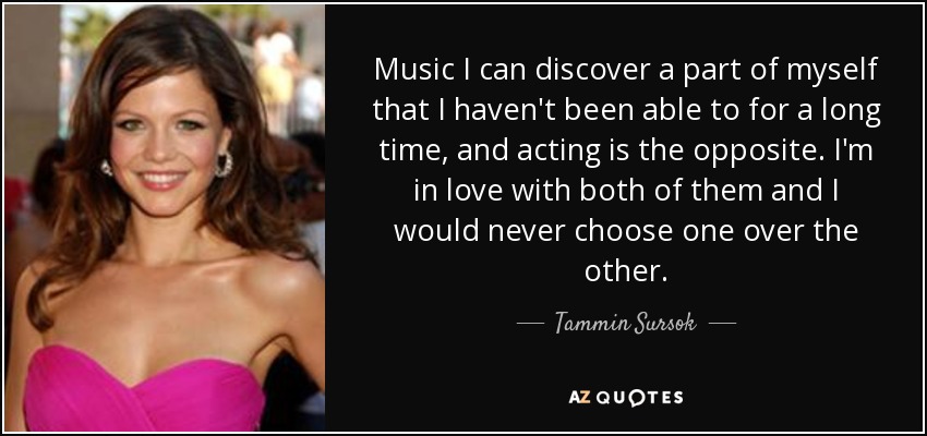 Music I can discover a part of myself that I haven't been able to for a long time, and acting is the opposite. I'm in love with both of them and I would never choose one over the other. - Tammin Sursok