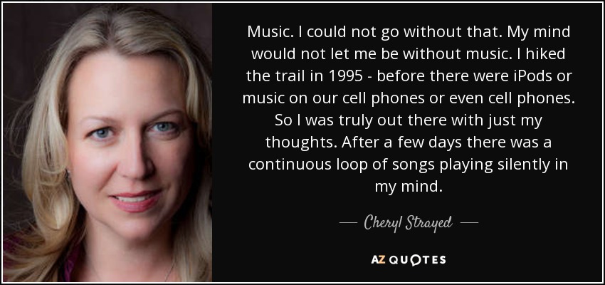 Music. I could not go without that. My mind would not let me be without music. I hiked the trail in 1995 - before there were iPods or music on our cell phones or even cell phones. So I was truly out there with just my thoughts. After a few days there was a continuous loop of songs playing silently in my mind. - Cheryl Strayed