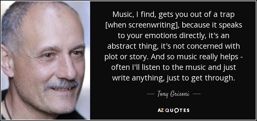 Music, I find, gets you out of a trap [when screenwriting], because it speaks to your emotions directly, it's an abstract thing, it's not concerned with plot or story. And so music really helps - often I'll listen to the music and just write anything, just to get through. - Tony Grisoni