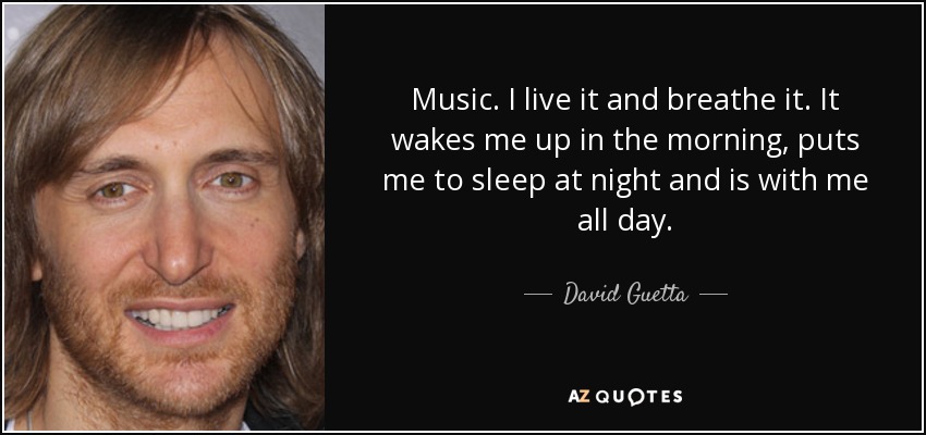 Music. I live it and breathe it. It wakes me up in the morning, puts me to sleep at night and is with me all day. - David Guetta