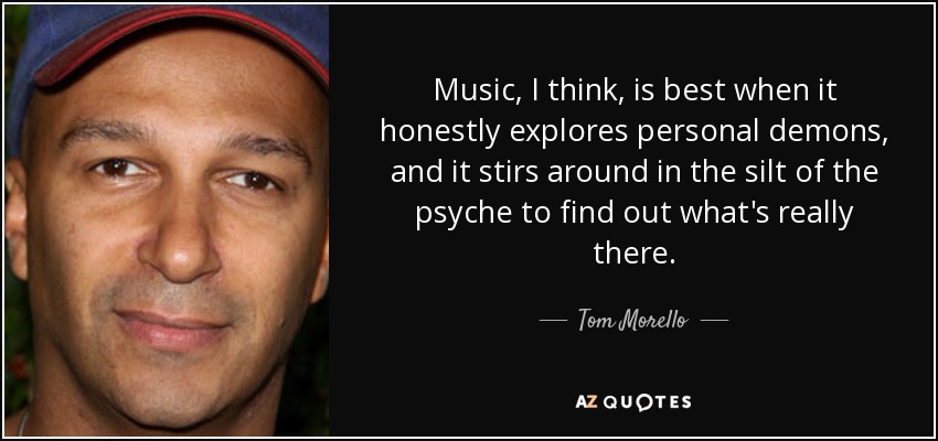 Music, I think, is best when it honestly explores personal demons, and it stirs around in the silt of the psyche to find out what's really there. - Tom Morello