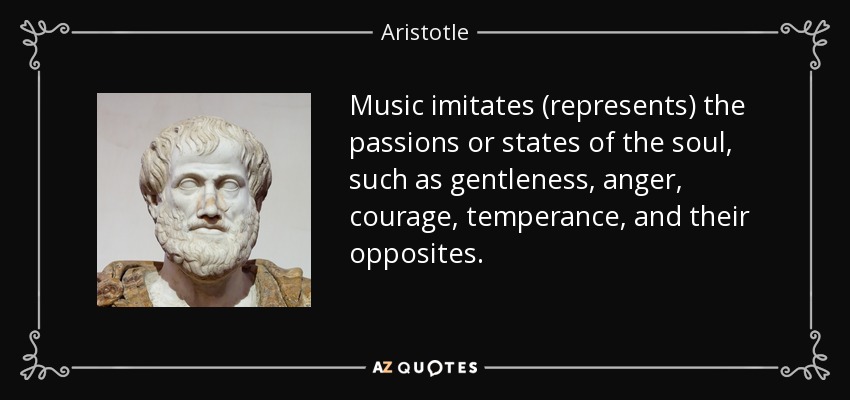 Music imitates (represents) the passions or states of the soul, such as gentleness, anger, courage, temperance, and their opposites. - Aristotle