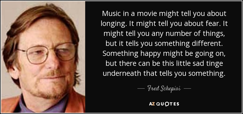 Music in a movie might tell you about longing. It might tell you about fear. It might tell you any number of things, but it tells you something different. Something happy might be going on, but there can be this little sad tinge underneath that tells you something. - Fred Schepisi
