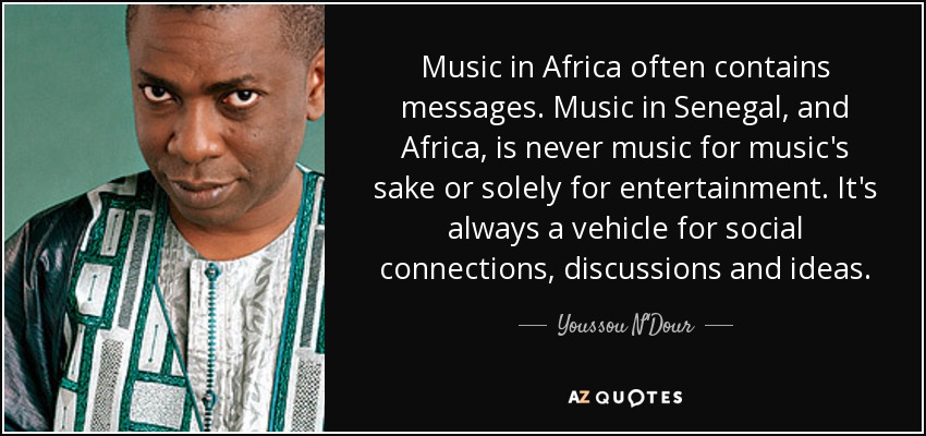 Music in Africa often contains messages. Music in Senegal, and Africa, is never music for music's sake or solely for entertainment. It's always a vehicle for social connections, discussions and ideas. - Youssou N'Dour
