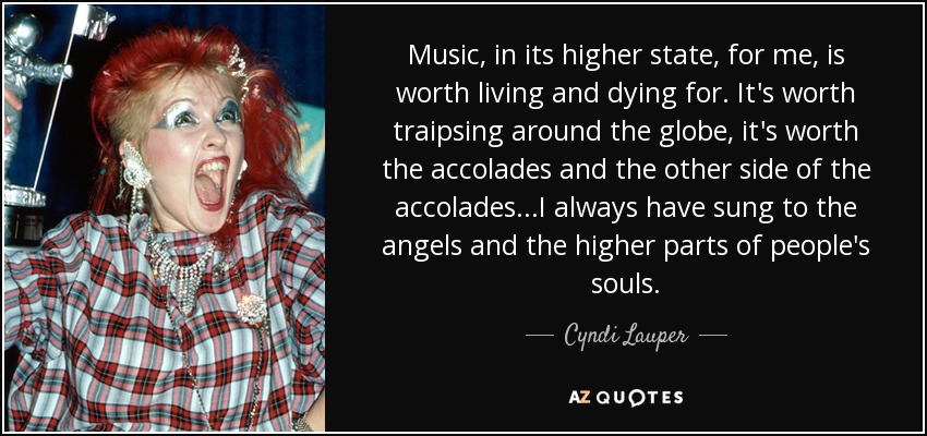 Music, in its higher state, for me, is worth living and dying for. It's worth traipsing around the globe, it's worth the accolades and the other side of the accolades...I always have sung to the angels and the higher parts of people's souls. - Cyndi Lauper