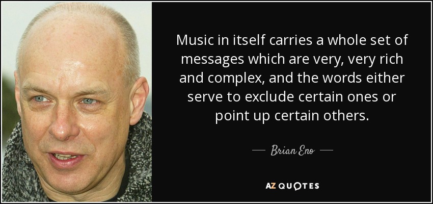 Music in itself carries a whole set of messages which are very, very rich and complex, and the words either serve to exclude certain ones or point up certain others. - Brian Eno