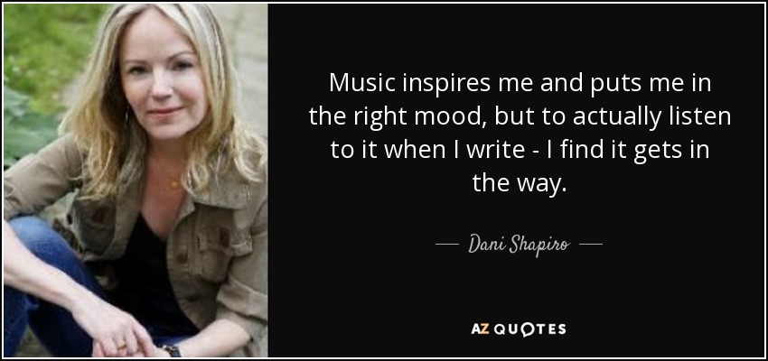 Music inspires me and puts me in the right mood, but to actually listen to it when I write - I find it gets in the way. - Dani Shapiro