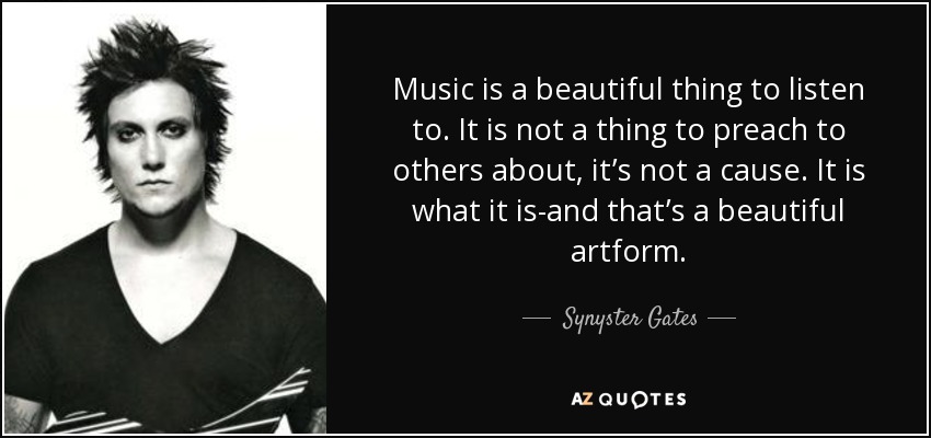 Music is a beautiful thing to listen to. It is not a thing to preach to others about, it’s not a cause. It is what it is-and that’s a beautiful artform. - Synyster Gates