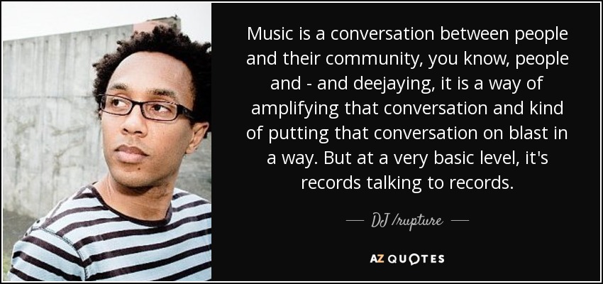 Music is a conversation between people and their community, you know, people and - and deejaying, it is a way of amplifying that conversation and kind of putting that conversation on blast in a way. But at a very basic level, it's records talking to records. - DJ /rupture