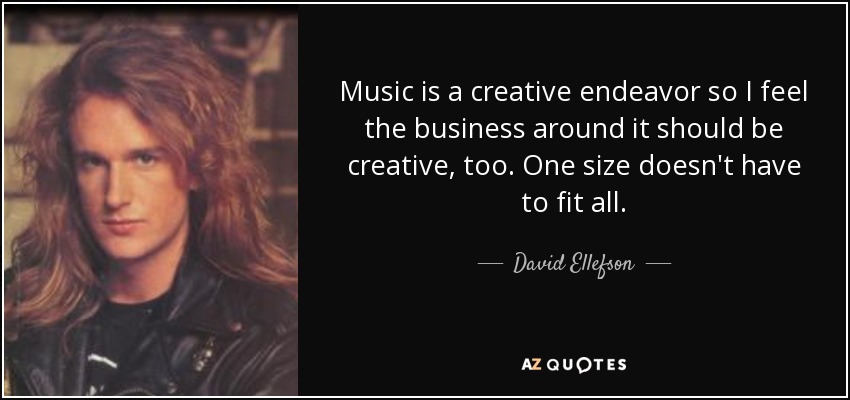 Music is a creative endeavor so I feel the business around it should be creative, too. One size doesn't have to fit all. - David Ellefson