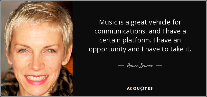 Music is a great vehicle for communications, and I have a certain platform. I have an opportunity and I have to take it. - Annie Lennox