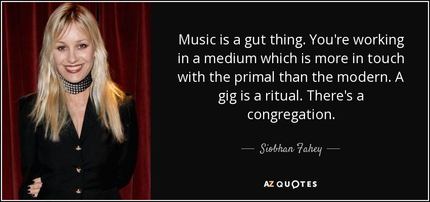Music is a gut thing. You're working in a medium which is more in touch with the primal than the modern. A gig is a ritual. There's a congregation. - Siobhan Fahey