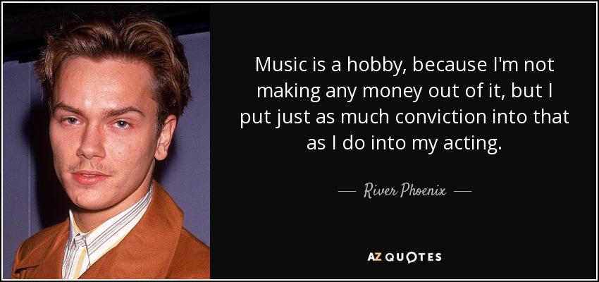 Music is a hobby, because I'm not making any money out of it, but I put just as much conviction into that as I do into my acting. - River Phoenix