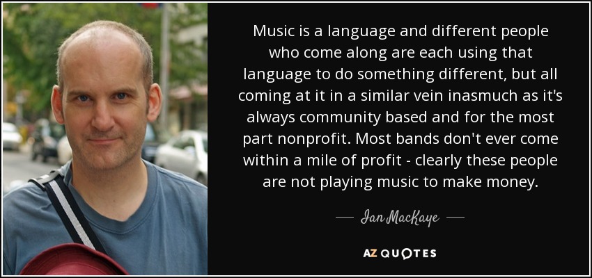 Music is a language and different people who come along are each using that language to do something different, but all coming at it in a similar vein inasmuch as it's always community based and for the most part nonprofit. Most bands don't ever come within a mile of profit - clearly these people are not playing music to make money. - Ian MacKaye