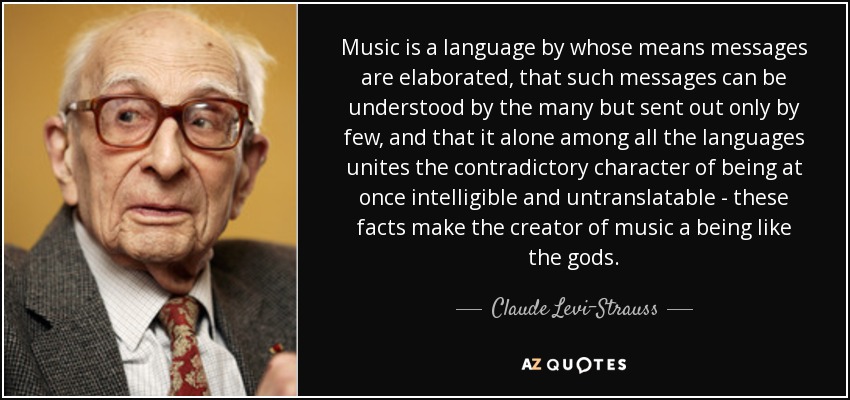 Music is a language by whose means messages are elaborated, that such messages can be understood by the many but sent out only by few, and that it alone among all the languages unites the contradictory character of being at once intelligible and untranslatable - these facts make the creator of music a being like the gods. - Claude Levi-Strauss