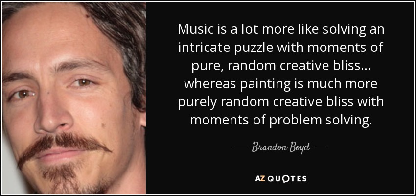 Music is a lot more like solving an intricate puzzle with moments of pure, random creative bliss... whereas painting is much more purely random creative bliss with moments of problem solving. - Brandon Boyd