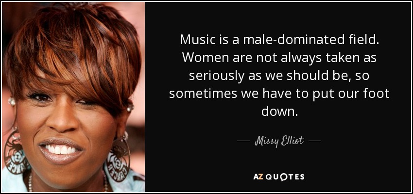 Music is a male-dominated field. Women are not always taken as seriously as we should be, so sometimes we have to put our foot down. - Missy Elliot