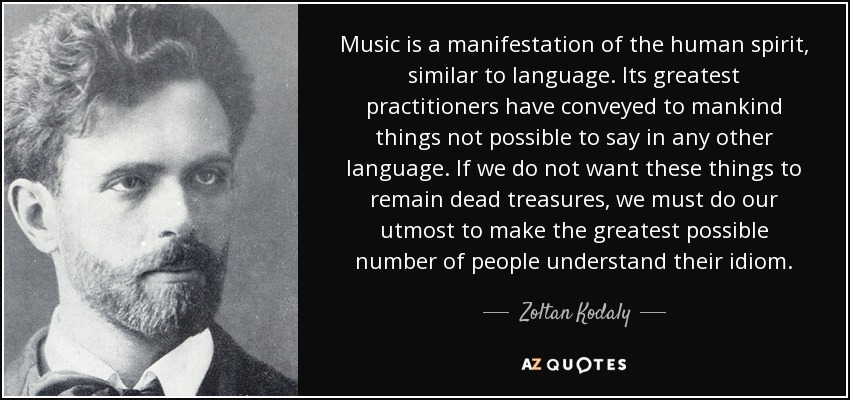 Music is a manifestation of the human spirit, similar to language. Its greatest practitioners have conveyed to mankind things not possible to say in any other language. If we do not want these things to remain dead treasures, we must do our utmost to make the greatest possible number of people understand their idiom. - Zoltan Kodaly