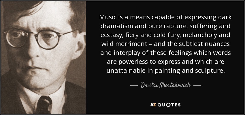 Music is a means capable of expressing dark dramatism and pure rapture, suffering and ecstasy, fiery and cold fury, melancholy and wild merriment – and the subtlest nuances and interplay of these feelings which words are powerless to express and which are unattainable in painting and sculpture. - Dmitri Shostakovich