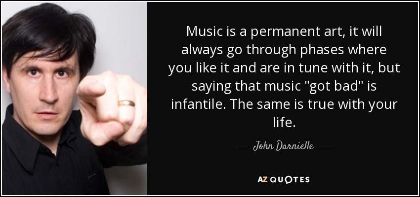 Music is a permanent art, it will always go through phases where you like it and are in tune with it, but saying that music 