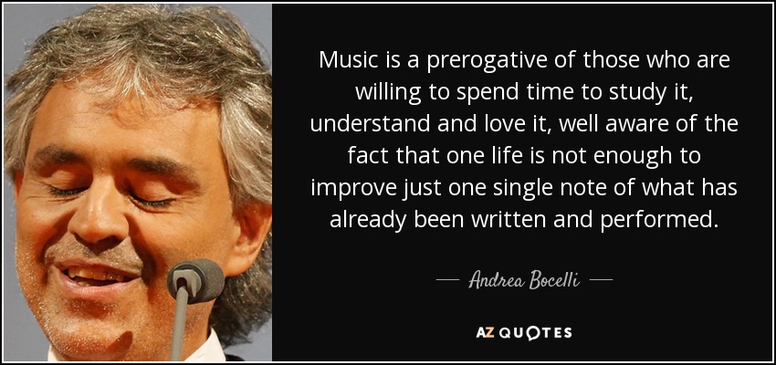 Music is a prerogative of those who are willing to spend time to study it, understand and love it, well aware of the fact that one life is not enough to improve just one single note of what has already been written and performed. - Andrea Bocelli