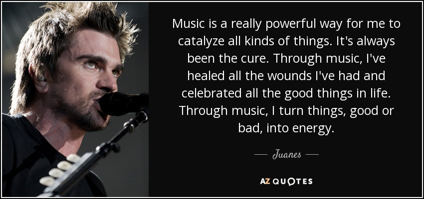 Music is a really powerful way for me to catalyze all kinds of things. It's always been the cure. Through music, I've healed all the wounds I've had and celebrated all the good things in life. Through music, I turn things, good or bad, into energy. - Juanes