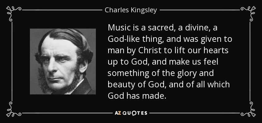 Music is a sacred, a divine, a God-like thing, and was given to man by Christ to lift our hearts up to God, and make us feel something of the glory and beauty of God, and of all which God has made. - Charles Kingsley