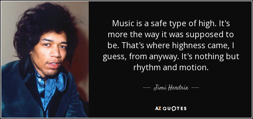 Music is a safe type of high. It's more the way it was supposed to be. That's where highness came, I guess, from anyway. It's nothing but rhythm and motion. - Jimi Hendrix