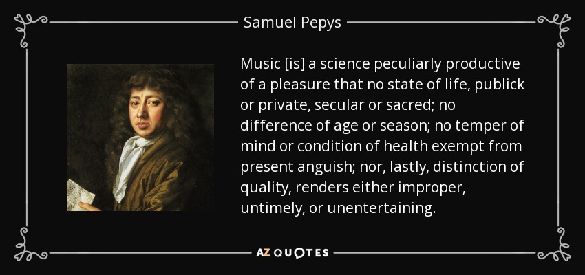 Music [is] a science peculiarly productive of a pleasure that no state of life, publick or private, secular or sacred; no difference of age or season; no temper of mind or condition of health exempt from present anguish; nor, lastly, distinction of quality, renders either improper, untimely, or unentertaining. - Samuel Pepys
