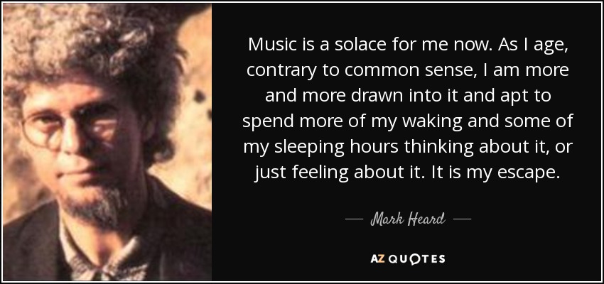 Music is a solace for me now. As I age, contrary to common sense, I am more and more drawn into it and apt to spend more of my waking and some of my sleeping hours thinking about it, or just feeling about it. It is my escape. - Mark Heard