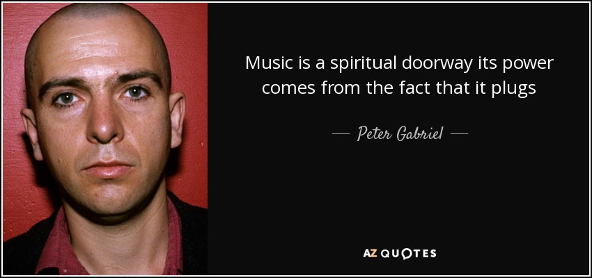 Music is a spiritual doorway its power comes from the fact that it plugs directly into the soul, unlike a lot of visual art or textual information that has to go through the more filtering processes of the brain. - Peter Gabriel