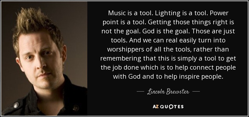 Music is a tool. Lighting is a tool. Power point is a tool. Getting those things right is not the goal. God is the goal. Those are just tools. And we can real easily turn into worshippers of all the tools, rather than remembering that this is simply a tool to get the job done which is to help connect people with God and to help inspire people. - Lincoln Brewster