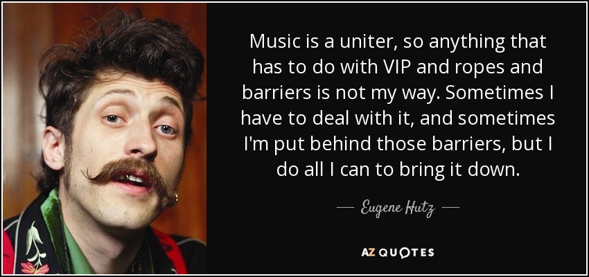 Music is a uniter, so anything that has to do with VIP and ropes and barriers is not my way. Sometimes I have to deal with it, and sometimes I'm put behind those barriers, but I do all I can to bring it down. - Eugene Hutz