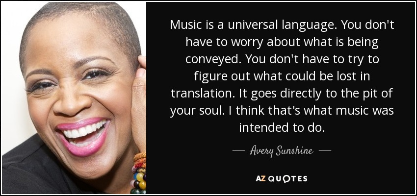 Music is a universal language. You don't have to worry about what is being conveyed. You don't have to try to figure out what could be lost in translation. It goes directly to the pit of your soul. I think that's what music was intended to do. - Avery Sunshine