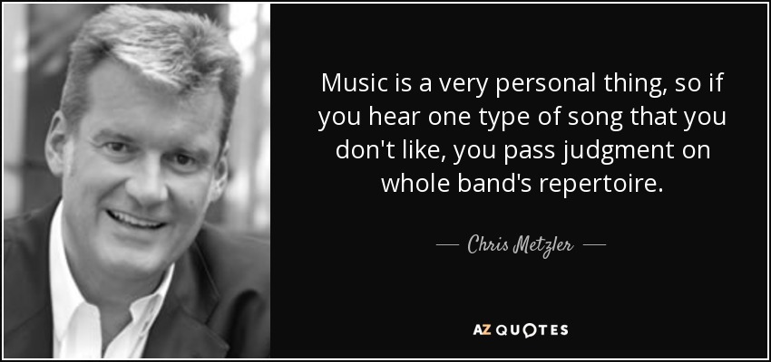 Music is a very personal thing, so if you hear one type of song that you don't like, you pass judgment on whole band's repertoire. - Chris Metzler