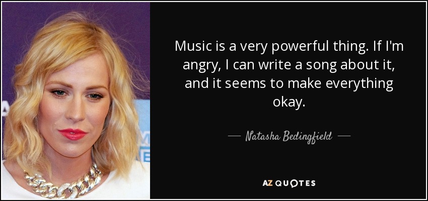 Music is a very powerful thing. If I'm angry, I can write a song about it, and it seems to make everything okay. - Natasha Bedingfield